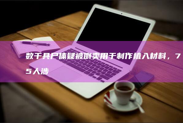 数千具尸体疑被倒卖用于制作植入材料，75 人涉案，地方民政局称正在调查，这背后是条怎样的产业链？