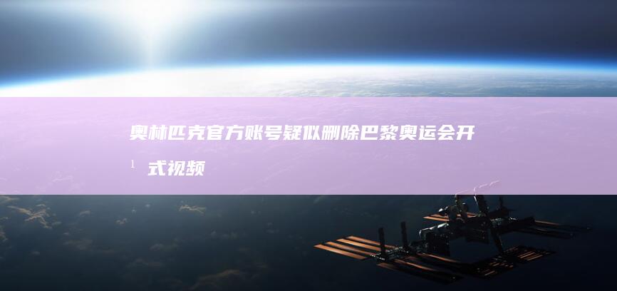 奥林匹克官方账号疑似删除巴黎奥运会开幕式视频，具体情况如何？原因有哪些？