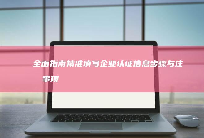 全面指南：精准填写企业认证信息步骤与注意事项